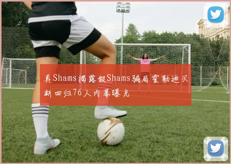 真Shams揭露假Shams骗局霍勒迪买断回归76人内幕曝光
