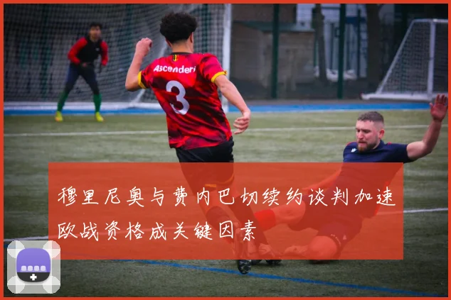 穆里尼奥与费内巴切续约谈判加速欧战资格成关键因素