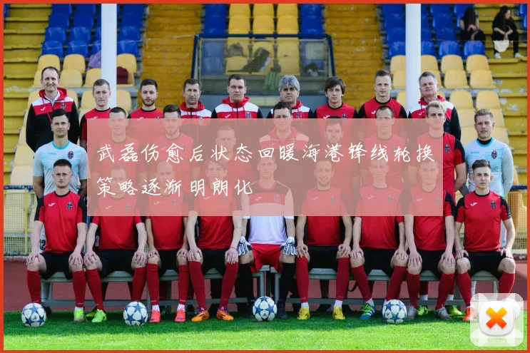 武磊伤愈后状态回暖海港锋线轮换策略逐渐明朗化