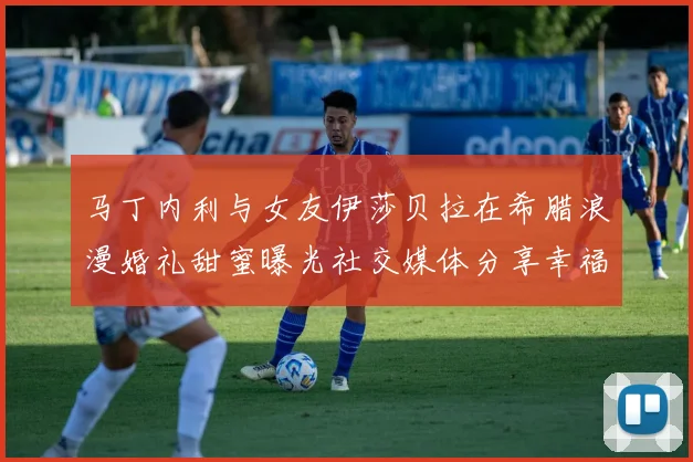 马丁内利与女友伊莎贝拉在希腊浪漫婚礼甜蜜曝光社交媒体分享幸福瞬间