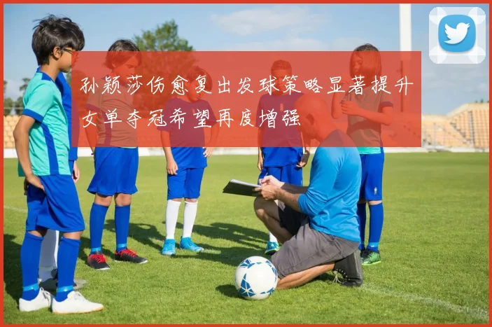 孙颖莎伤愈复出发球策略显著提升女单夺冠希望再度增强