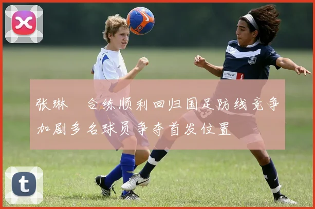 张琳芃合练顺利回归国足防线竞争加剧多名球员争夺首发位置